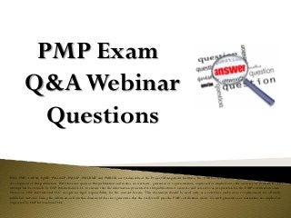 PMP Exam
Q&AWebinar
Questions
PMI, PMP, CAPM, PgMP, PMI-ACP, PMI-SP, PMI-RMP and PMBOK are trademarks of the Project Management Institute, Inc. PMI has not endorsed and did not participate in the
development of this publication. PMI does not sponsor this publication and makes no warranty, guarantee or representation, expressed or implied as to the accuracy or content. Every
attempt has been made by OSP International LLC to ensure that the information presented in this publication is accurate and can serve as preparation for the PMP certification exam.
However, OSP International LLC accepts no legal responsibility for the content herein. This document should be used only as a reference and not as a replacement for officially
published material. Using the information from this document does not guarantee that the reader will pass the PMP certification exam. No such guarantees or warranties are implied or
expressed by OSP International LLC.
 