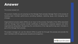 The project manager can use the relevant OPAs to guide her through this process and provide the
team members with the appropriate rewards and recognition.
The correct answer is A.
The scenario implies you are carrying out the Manage Team process. Manage Team is the process of
tracking team member performance, providing feedback, resolving issues, and managing team
changes.
Organizational process assets (OPAs) are an input to this process. Examples of the OPAs associated
with the Manage Team process include certificates of appreciation, corporate apparel, and other
organizational perquisites. Recognizing the contributions of the high-performing team members is
part of the Manage Team process.
Answer
 