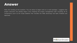 Note, the wording of the question, "You are about to begin work on a work package...", suggests that
project execution has already begun, thus implying the project management plan including all its
components (such as the scope baseline that includes the WBS dictionary) has been finalized and
approved.
Answer
 