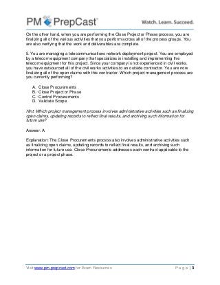 Visit www.pm-prepcast.com for Exam Resources P a g e | 3
On the other hand, when you are performing the Close Project or Phase process, you are
finalizing all of the various activities that you perform across all of the process groups. You
are also verifying that the work and deliverables are complete.
5. You are managing a telecommunications network deployment project. You are employed
by a telecom equipment company that specializes in installing and implementing the
telecom equipment for this project. Since your company is not experienced in civil works,
you have outsourced all of the civil works activities to an outside contractor. You are now
finalizing all of the open claims with this contractor. Which project management process are
you currently performing?
A. Close Procurements
B. Close Project or Phase
C. Control Procurements
D. Validate Scope
Hint: Which project management process involves administrative activities such as finalizing
open claims, updating records to reflect final results, and archiving such information for
future use?
Answer: A
Explanation: The Close Procurements process also involves administrative activities such
as finalizing open claims, updating records to reflect final results, and archiving such
information for future use. Close Procurements addresses each contract applicable to the
project or a project phase.
 