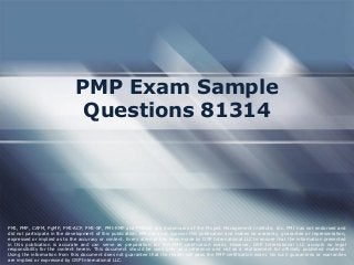 PMP Exam Sample
Questions 81314
PMI, PMP, CAPM, PgMP, PMI-ACP, PMI-SP, PMI-RMP and PMBOK are trademarks of the Project Management Institute, Inc. PMI has not endorsed and
did not participate in the development of this publication. PMI does not sponsor this publication and makes no warranty, guarantee or representation,
expressed or implied as to the accuracy or content. Every attempt has been made by OSP International LLC to ensure that the information presented
in this publication is accurate and can serve as preparation for the PMP certification exam. However, OSP International LLC accepts no legal
responsibility for the content herein. This document should be used only as a reference and not as a replacement for officially published material.
Using the information from this document does not guarantee that the reader will pass the PMP certification exam. No such guarantees or warranties
are implied or expressed by OSP International LLC.
 
