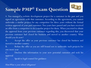 4. You managed a website development project for a customer in the past and you
signed an agreement with that customer. According to the agreement, you cannot
undertake a similar project for any competitor for three years without the formal
written approval of your past customer. Two years have passed and you have received
an offer from a competitor to do a similar project for them. When you tried to obtain
the approval from your previous customer regarding this, you discovered that your
previous customer had closed his business and moved to another country. What
should you do now?
A. Accept the offer as your previous customer has closed his business and
moved to another country
B. Refuse the offer as you are still bound not to undertake such projects for
one more year
C. Disclose this information to your new potential customer and seek his
approval
D. Speak to legal counsel for guidance
Hint:What is your ethical obligation?
Sample PMP® Exam Question
 