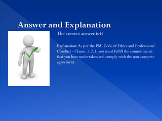 The correct answer is B
Explanation:As per the PMI Code of Ethics and Professional
Conduct - Clause: 2.2.3, you must fulfill the commitments
that you have undertaken and comply with the non-compete
agreement.
Answer and Explanation
 