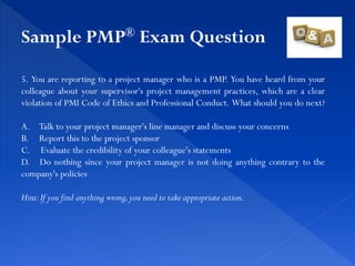 5. You are reporting to a project manager who is a PMP. You have heard from your
colleague about your supervisor's project management practices, which are a clear
violation of PMI Code of Ethics and Professional Conduct. What should you do next?
A. Talk to your project manager's line manager and discuss your concerns
B. Report this to the project sponsor
C. Evaluate the credibility of your colleague's statements
D. Do nothing since your project manager is not doing anything contrary to the
company's policies
Hint:If you find anything wrong,you need to take appropriate action.
Sample PMP® Exam Question
 