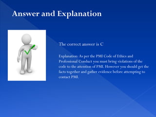 The correct answer is C
Explanation:As per the PMI Code of Ethics and
Professional Conduct you must bring violations of the
code to the attention of PMI. However you should get the
facts together and gather evidence before attempting to
contact PMI.
Answer and Explanation
 