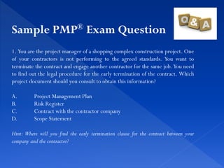 1. You are the project manager of a shopping complex construction project. One
of your contractors is not performing to the agreed standards. You want to
terminate the contract and engage another contractor for the same job. You need
to find out the legal procedure for the early termination of the contract. Which
project document should you consult to obtain this information?
A. Project Management Plan
B. Risk Register
C. Contract with the contractor company
D. Scope Statement
Hint: Where will you find the early termination clause for the contract between your
company and the contractor?
Sample PMP® Exam Question
 