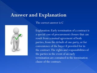 The correct answer is C
Explanation: Early termination of a contract is
a special case of procurement closure that can
result from a mutual agreement of both
parties, from the default of one party, or for
convenience of the buyer if provided for in
the contract.The rights and responsibilities of
the parties in the event of an early
termination are contained in the termination
clause of the contract.
Answer and Explanation
 