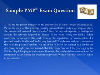 2. You are the project manager on the construction of a new sewage treatment plant.
Part of the work for this project is ensuring that an effective waste water disposal plan is
also created and executed. Since you don't have the internal expertise to develop and
execute the activities required to dispose of the waste water, you hold a bidder
conference to outsource this work. One of the stipulations for consideration of a
potential vendor for this work is that they have no EPA violations, and you communicate
this to all the potential vendors. You are about to award the contract to a vendor but
determine through your own research that this vendor was cited five years ago by the
EPA for illegal dumping of waste water. However, this vendor did not communicate this
information to you during the procurement process. What is your best course of action
in this scenario?
Sample PMP® Exam Question
 