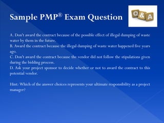 A. Don't award the contract because of the possible effect of illegal dumping of waste
water by them in the future.
B. Award the contract because the illegal dumping of waste water happened five years
ago.
C. Don't award the contract because the vendor did not follow the stipulations given
during the bidding process.
D. Ask your project sponsor to decide whether or not to award the contract to this
potential vendor.
Hint: Which of the answer choices represents your ultimate responsibility as a project
manager?
Sample PMP® Exam Question
 