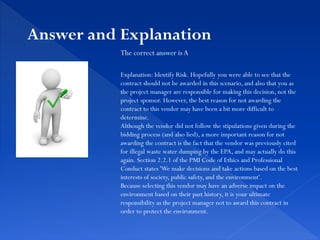 The correct answer is A
Explanation: Identify Risk. Hopefully you were able to see that the
contract should not be awarded in this scenario, and also that you as
the project manager are responsible for making this decision, not the
project sponsor. However, the best reason for not awarding the
contract to this vendor may have been a bit more difficult to
determine.
Although the vendor did not follow the stipulations given during the
bidding process (and also lied), a more important reason for not
awarding the contract is the fact that the vendor was previously cited
for illegal waste water dumping by the EPA, and may actually do this
again. Section 2.2.1 of the PMI Code of Ethics and Professional
Conduct states 'We make decisions and take actions based on the best
interests of society, public safety, and the environment'.
Because selecting this vendor may have an adverse impact on the
environment based on their past history, it is your ultimate
responsibility as the project manager not to award this contract in
order to protect the environment.
Answer and Explanation
 