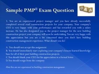 3. You are an experienced project manager and you have already successfully
completed several road construction projects for your company. Your company's
CEO is very happy with your performance and has rewarded you with a salary
increase. He has also designated you as the project manager for the new building
construction project your company will soon be undertaking. You are very happy with
this appreciation but you are a bit concerned since you don't have building
construction management experience.What should you do?
A. You should not accept this assignment
B. You should immediately start exploring your company's lessons learned knowledge
base for all of their past building construction projects
C.You should thank your CEO for his appreciation in a formal letter
D.You should resign from the company
Hint:You are not experienced in building construction management.
.
Sample PMP® Exam Question
 