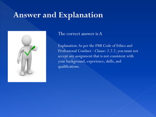 The correct answer is A
Explanation:As per the PMI Code of Ethics and
Professional Conduct - Clause: 2.2.2, you must not
accept any assignment that is not consistent with
your background, experience, skills, and
qualifications.
Answer and Explanation
 