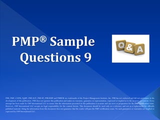 PMP® Sample
Questions 9
PMI, PMP, CAPM, PgMP, PMI-ACP, PMI-SP, PMI-RMP and PMBOK are trademarks of the Project Management Institute, Inc. PMI has not endorsed and did not participate in the
development of this publication. PMI does not sponsor this publication and makes no warranty, guarantee or representation, expressed or implied as to the accuracy or content. Every
attempt has been made by OSP International LLC to ensure that the information presented in this publication is accurate and can serve as preparation for the PMP certification exam.
However, OSP International LLC accepts no legal responsibility for the content herein. This document should be used only as a reference and not as a replacement for officially
published material. Using the information from this document does not guarantee that the reader will pass the PMP certification exam. No such guarantees or warranties are implied or
expressed by OSP International LLC.
 