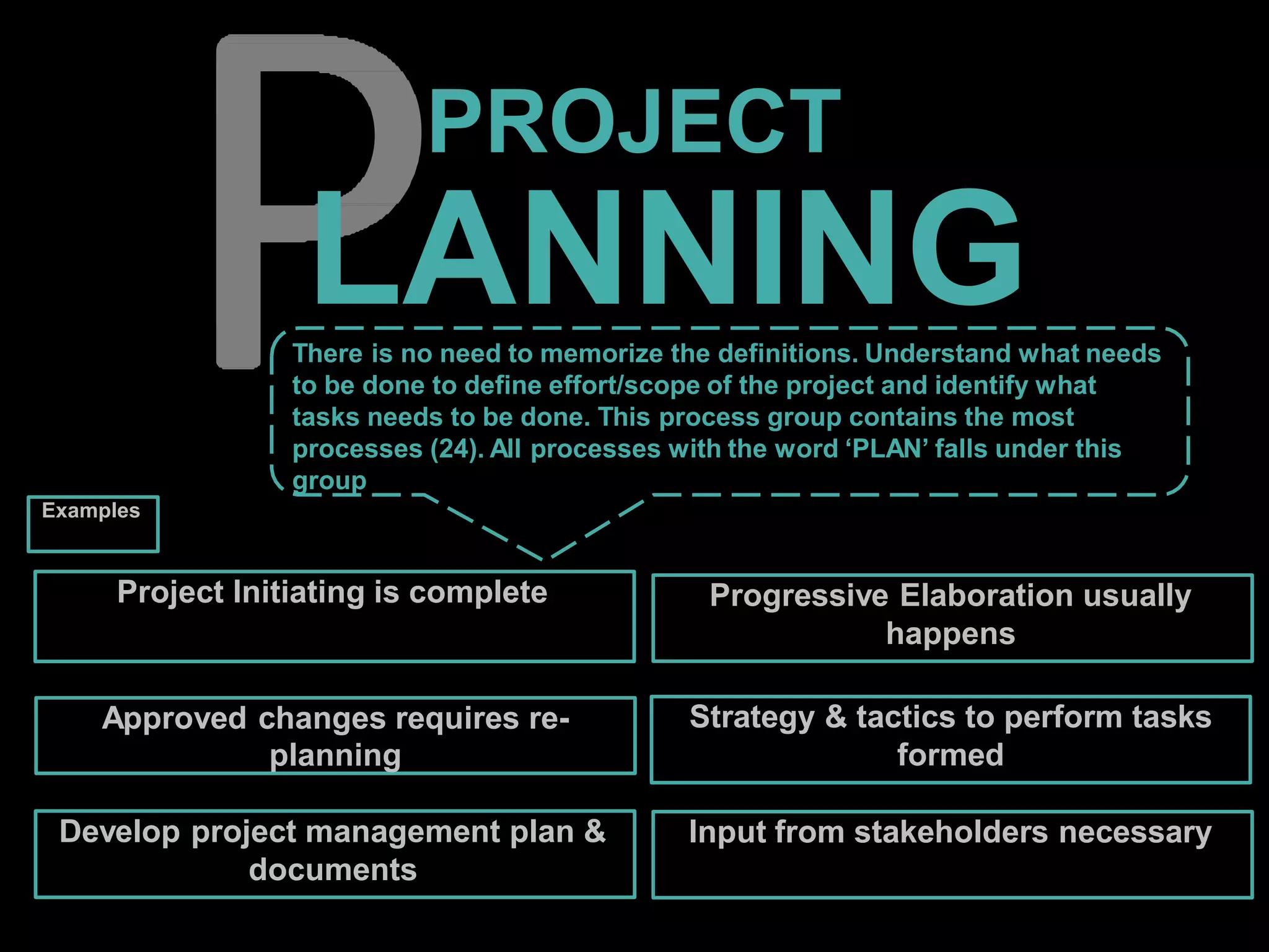 PROJECT
LANNING
Project Initiating is complete
Approved changes requires re-
planning
Develop project management plan &
documents
Input from stakeholders necessary
Progressive Elaboration usually
happens
Strategy & tactics to perform tasks
formed
There is no need to memorize the definitions. Understand what needs
to be done to define effort/scope of the project and identify what
tasks needs to be done. This process group contains the most
processes (24). All processes with the word ‘PLAN’ falls under this
group
Examples
 