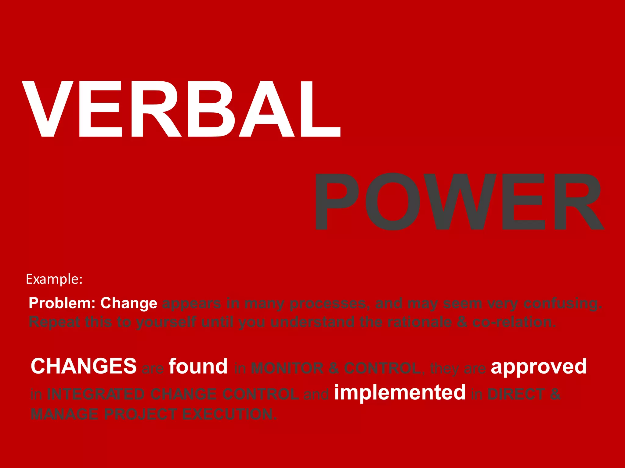 VERBAL
POWER
Example:
Problem: Change appears in many processes, and may seem very confusing.
Repeat this to yourself until you understand the rationale & co-relation.
CHANGES are found in MONITOR & CONTROL, they are approved
in INTEGRA
TED CHANGE CONTROL and implemented in DIRECT &
MANAGE PROJECT EXECUTION.
 