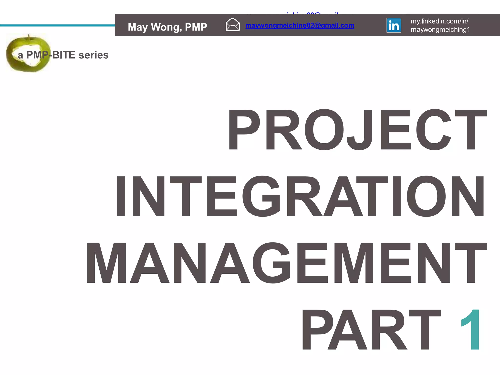 maywongmeiching82@gmail.com my.linkedin.com/in/
May Wong, PMP maywongmeiching1
maywongmeiching82@gmail.com my.linkedin.com/in/
May Wong, PMP maywongmeiching1
maywongmeiching82@gmail.com
my.linkedin.com/in/
maywongmeiching1
May Wong, PMP
PROJECT
INTEGRATION
MANAGEMENT
PART 1
a PMP-BITE series
 