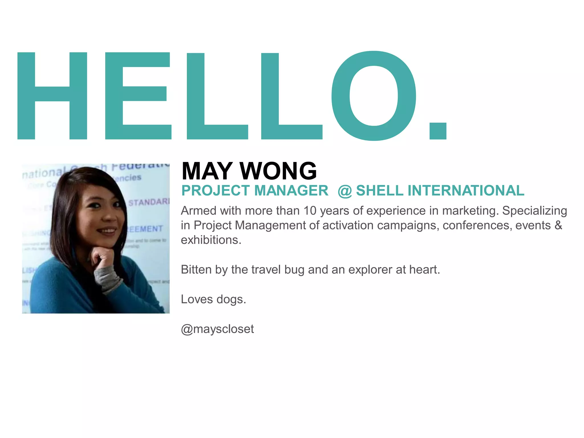 HELLO.
MAY WONG
PROJECT MANAGER @ SHELL INTERNATIONAL
Armed with more than 10 years of experience in marketing. Specializing
in Project Management of activation campaigns, conferences, events &
exhibitions.
Bitten by the travel bug and an explorer at heart.
Loves dogs.
@mayscloset
 