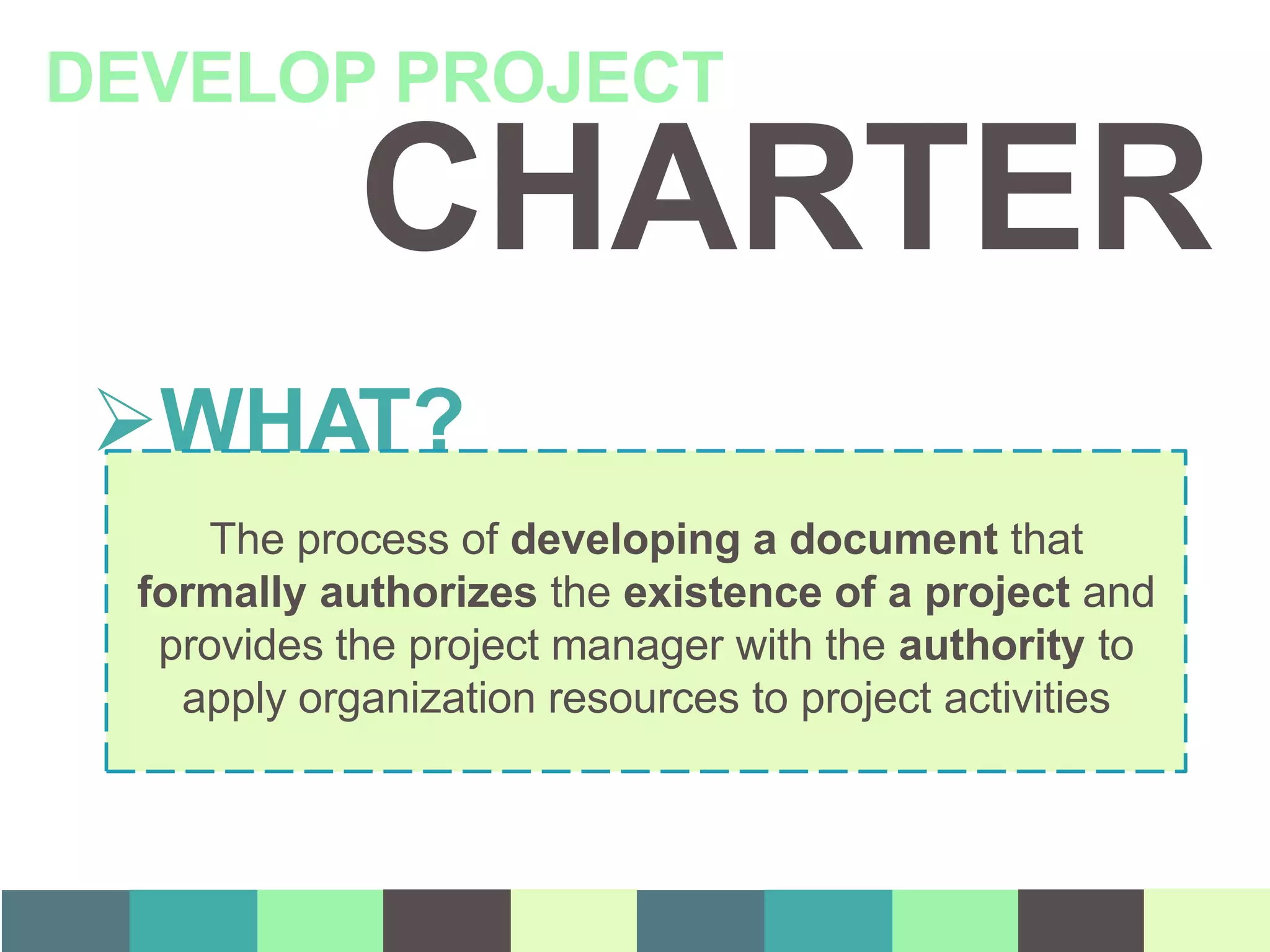 CHARTER
DEVELOP PROJECT
WHAT?
The process of developing a document that
formally authorizes the existence of a project and
provides the project manager with the authority to
apply organization resources to project activities
 