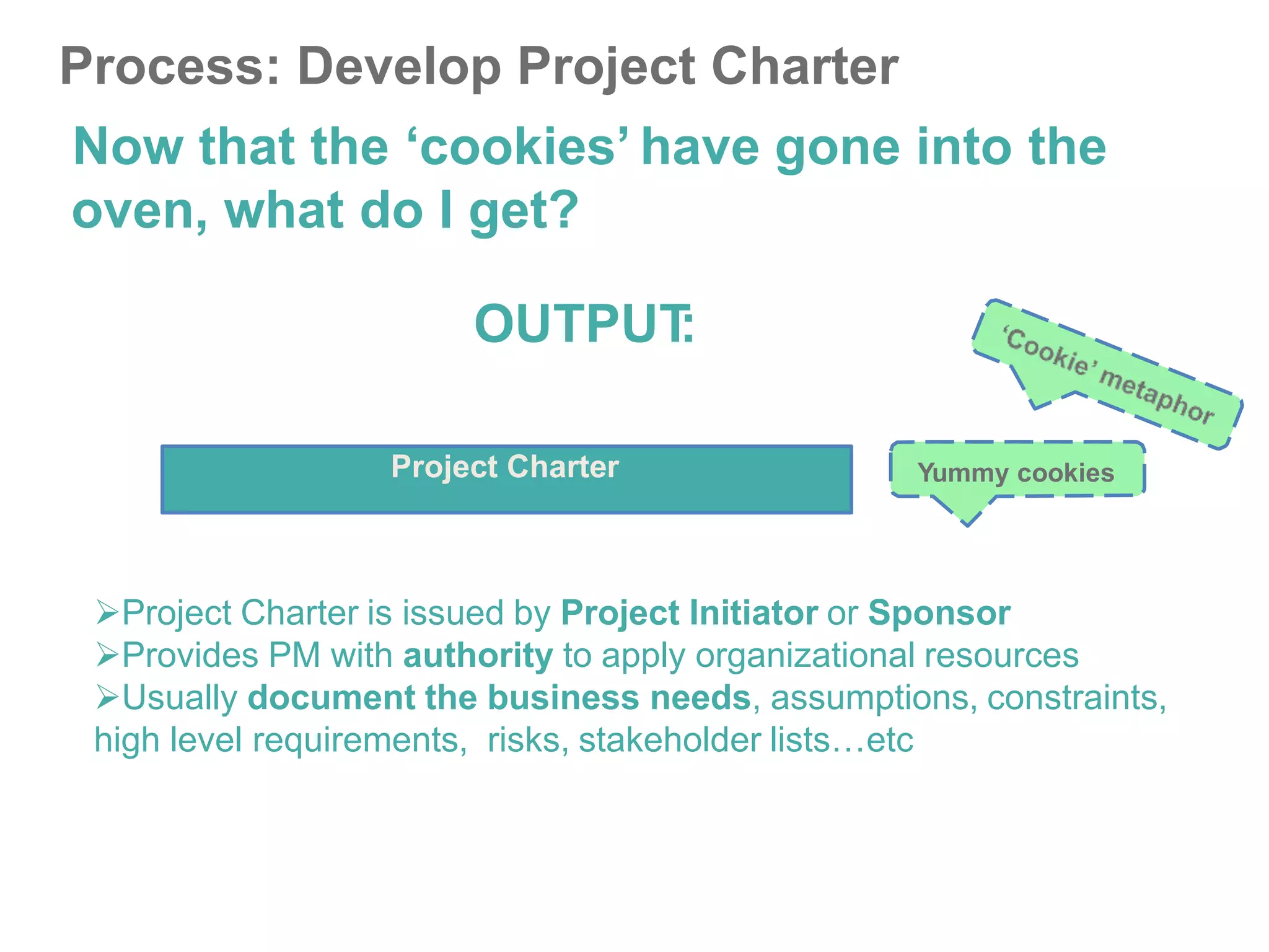 Process: Develop Project Charter
Now that the ‘cookies’ have gone into the
oven, what do I get?
OUTPUT
:
Project Charter Yummy cookies
Project Charter is issued by Project Initiator or Sponsor
Provides PM with authority to apply organizational resources
Usually document the business needs, assumptions, constraints,
high level requirements, risks, stakeholder lists…etc
 