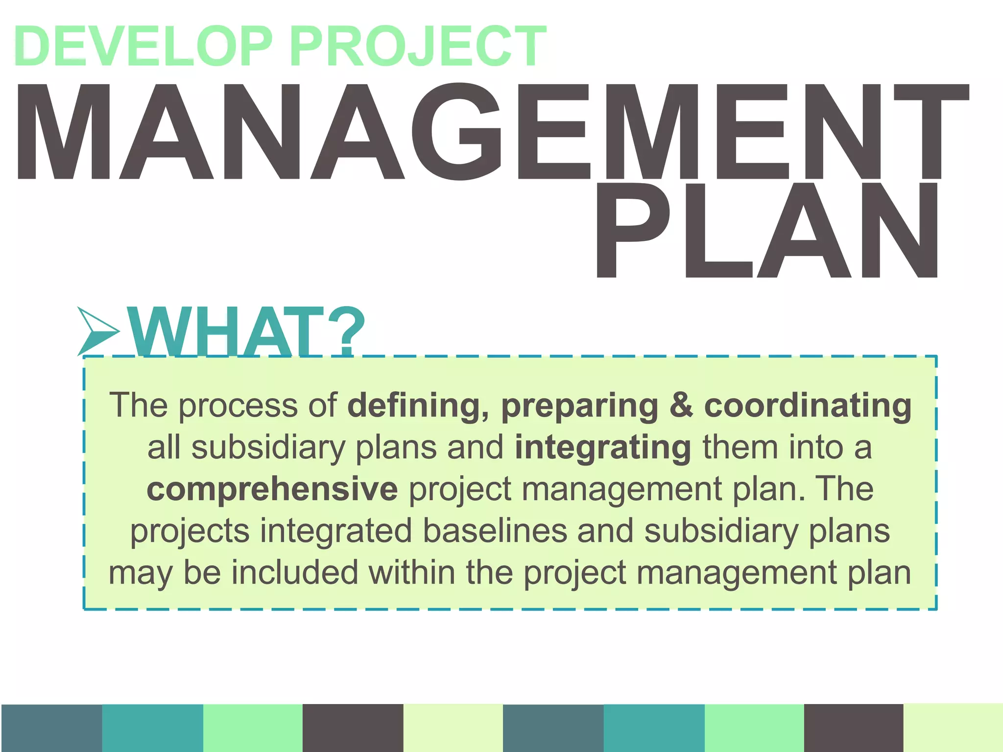 MANAGEMENT
DEVELOP PROJECT
WHAT?
The process of defining, preparing & coordinating
all subsidiary plans and integrating them into a
comprehensive project management plan. The
projects integrated baselines and subsidiary plans
may be included within the project management plan
PLAN
 