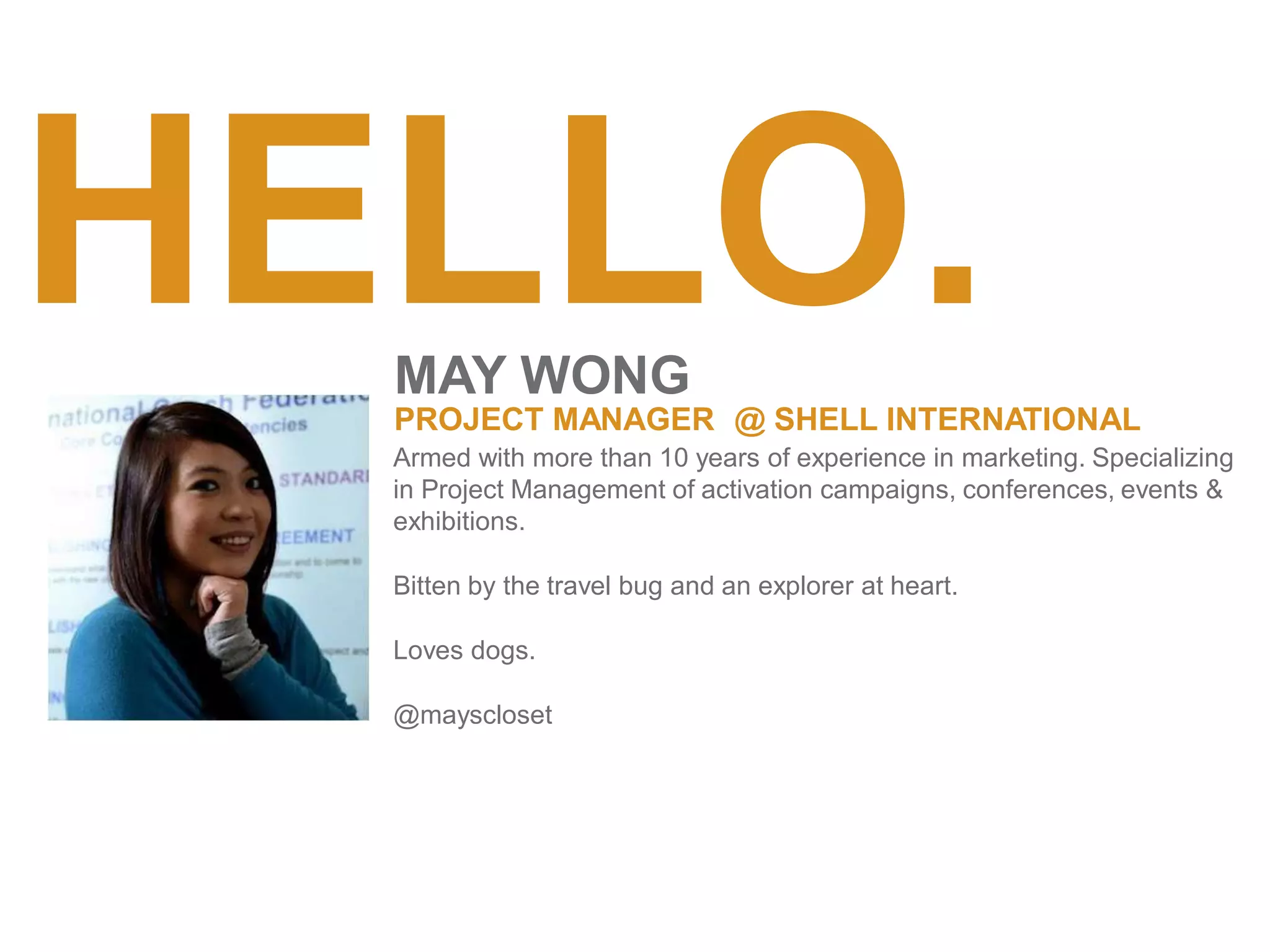 HELLO.
MAY WONG
PROJECT MANAGER @ SHELL INTERNATIONAL
Armed with more than 10 years of experience in marketing. Specializing
in Project Management of activation campaigns, conferences, events &
exhibitions.
Bitten by the travel bug and an explorer at heart.
Loves dogs.
@mayscloset
 