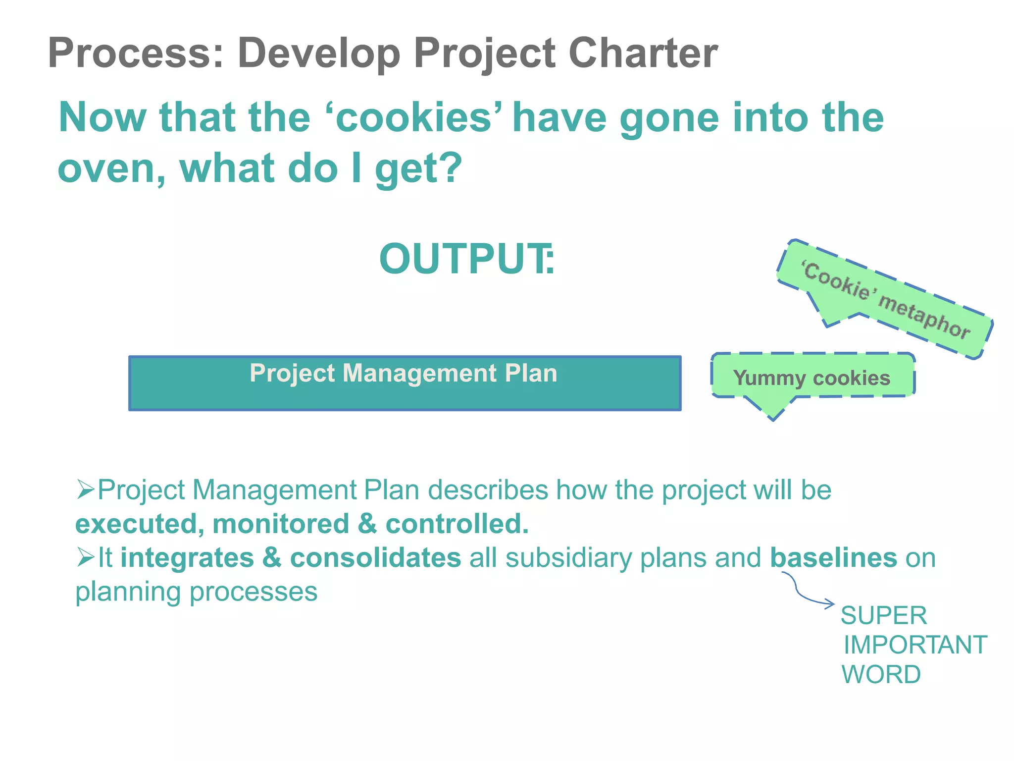 Process: Develop Project Charter
Now that the ‘cookies’ have gone into the
oven, what do I get?
OUTPUT
:
Project Management Plan Yummy cookies
Project Management Plan describes how the project will be
executed, monitored & controlled.
It integrates & consolidates all subsidiary plans and baselines on
planning processes
SUPER
IMPORTANT
WORD
 