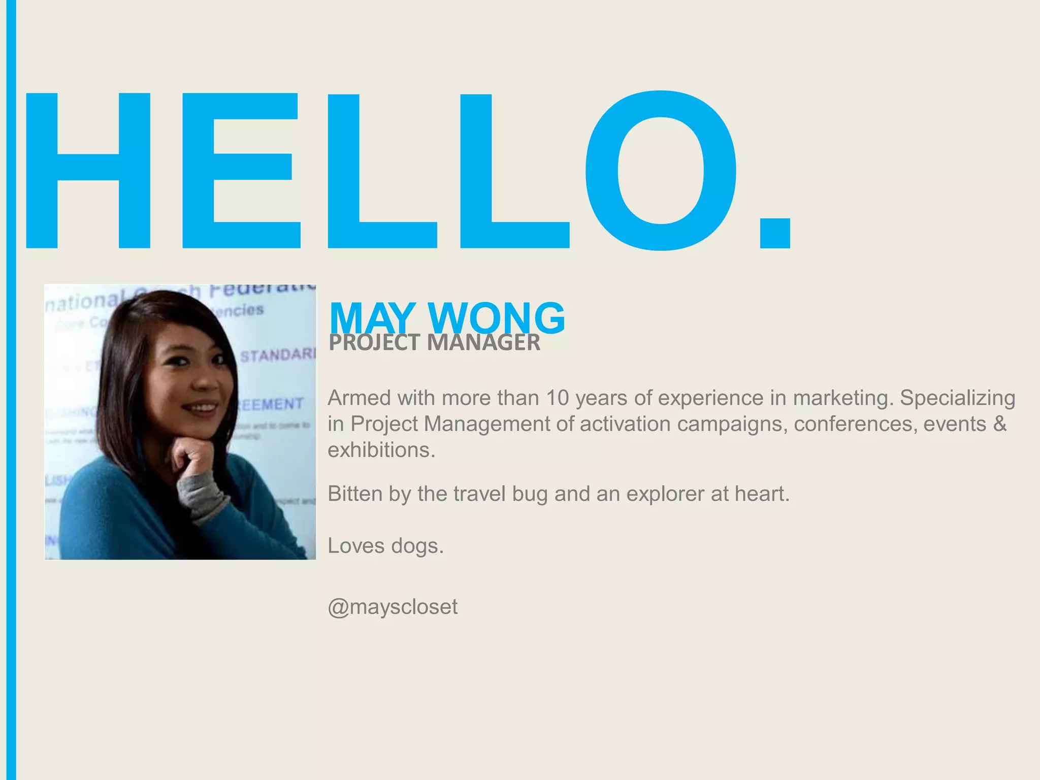 HELLO.
Armed with more than 10 years of experience in marketing. Specializing
in Project Management of activation campaigns, conferences, events &
exhibitions.
Bitten by the travel bug and an explorer at heart.
Loves dogs.
@mayscloset
MAY WONG
PROJECT MANAGER
 