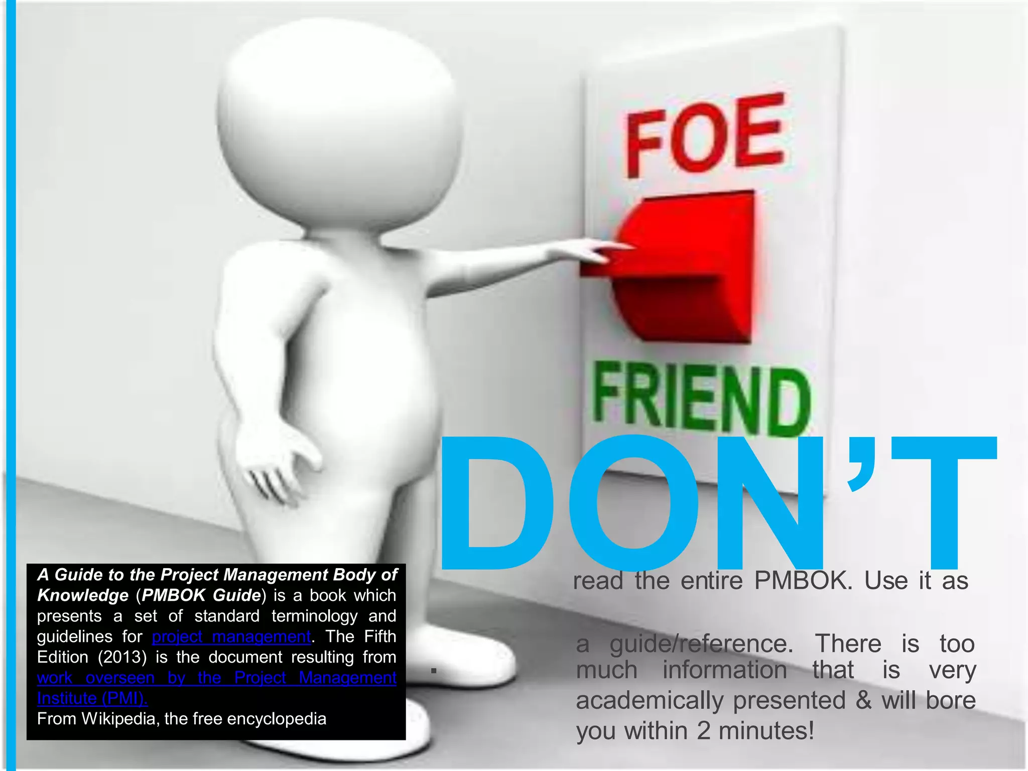 DO
read the en
N
tire PMBOK
’
. Us
T
e it as
a guide/reference. There is too
. much information that is very
academically presented & will bore
you within 2 minutes!
A Guide to the Project Management Body of
Knowledge (PMBOK Guide) is a book which
presents a set of standard terminology and
guidelines for project management. The Fifth
Edition (2013) is the document resulting from
work overseen by the Project Management
Institute (PMI).
From Wikipedia, the free encyclopedia
 