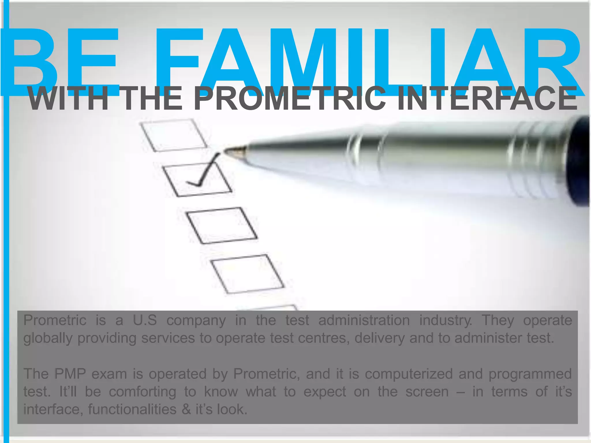 BE FAMILIAR
WITH THE PROMETRIC INTERFACE
Prometric is a U.S company in the test administration industry. They operate
globally providing services to operate test centres, delivery and to administer test.
The PMP exam is operated by Prometric, and it is computerized and programmed
test. It’ll be comforting to know what to expect on the screen – in terms of it’s
interface, functionalities & it’s look.
 