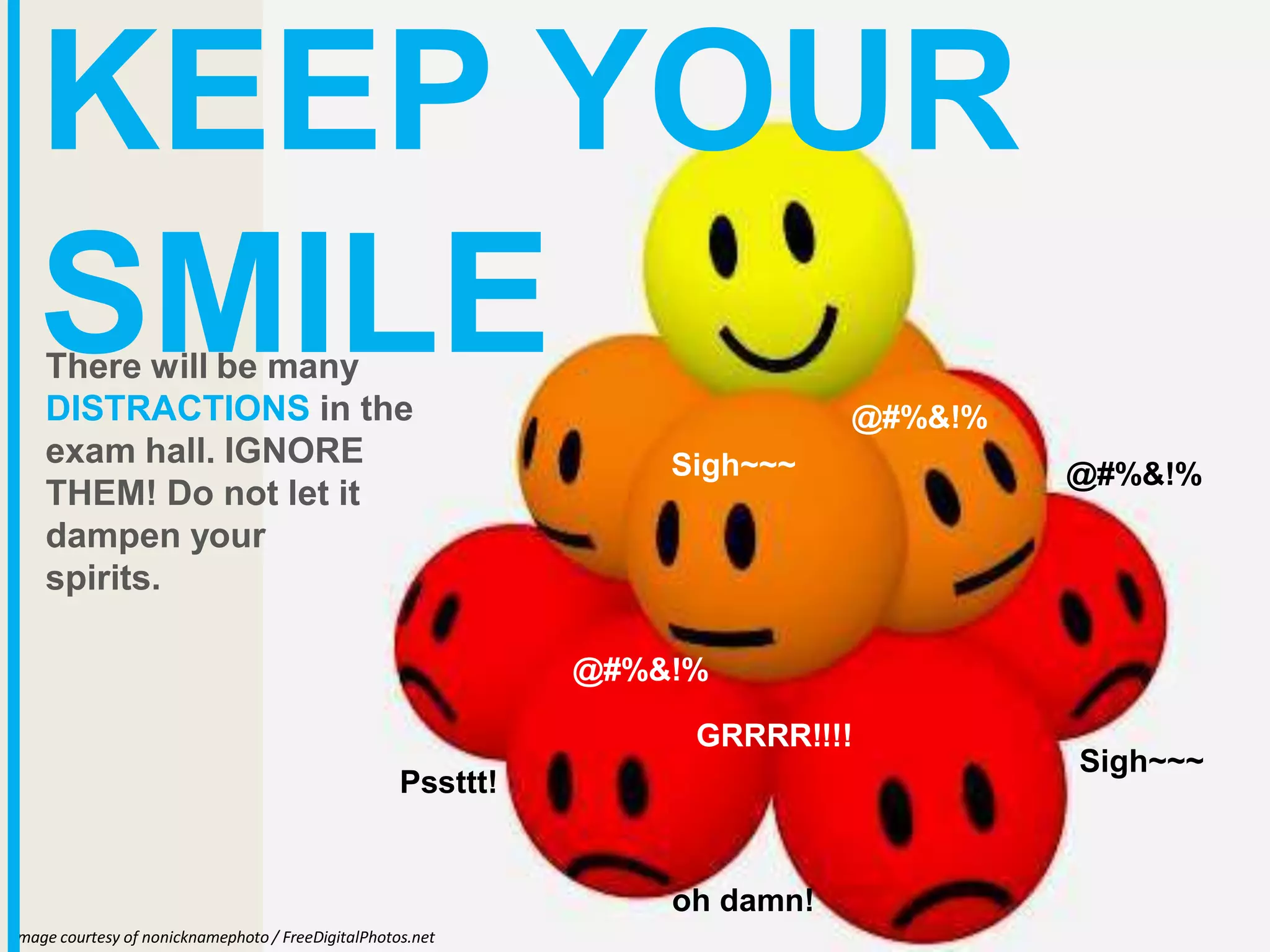 mage courtesy of nonicknamephoto / FreeDigitalPhotos.net
I
KEEP YOUR
SMILE
There will be many
DISTRACTIONS in the
exam hall. IGNORE
THEM! Do not let it
dampen your
spirits.
Sigh~~~
GRRRR!!!!
Sigh~~~
oh damn!
@#%&!%
@#%&!%
@#%&!%
Pssttt!
 