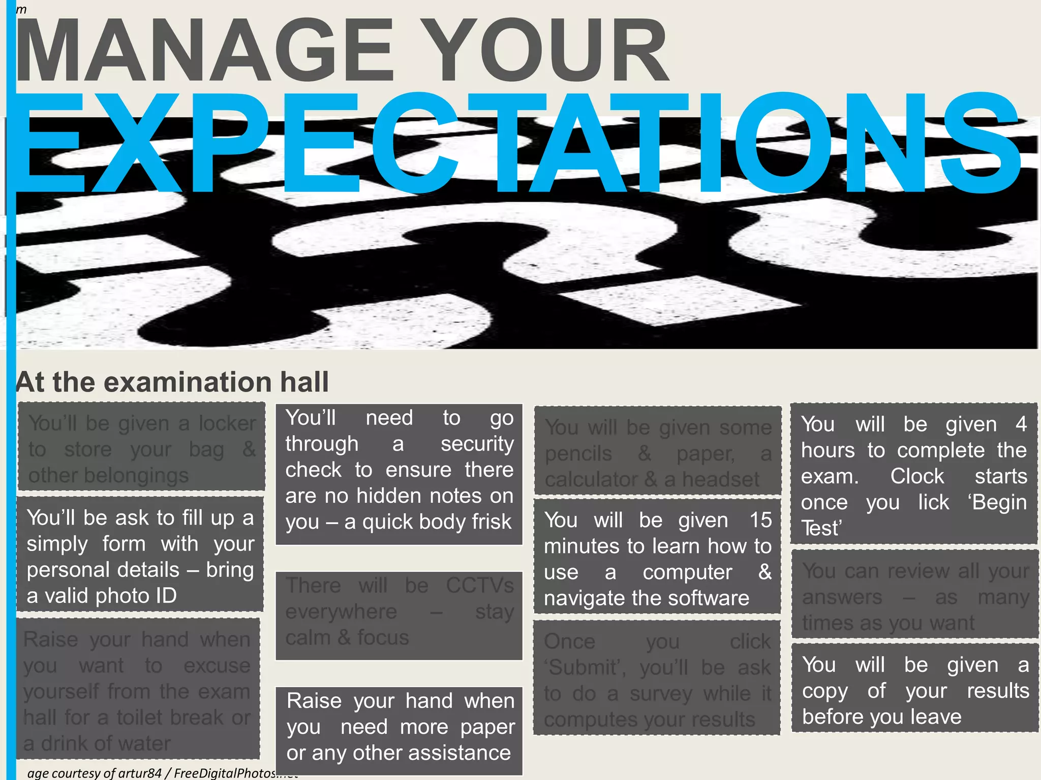 EXPECTATIONS
MANAGE YOUR
Im
age courtesy of artur84 / FreeDigitalPhotos.net
At the examination hall
Y
ou’ll be given a locker
to store your bag &
other belongings
Y
ou’ll be ask to fill up a
simply form with your
personal details – bring
a valid photo ID
Clock
you lick
starts
‘Begin
Y
ou will be given some
pencils & paper, a
calculator & a headset
Y
ou will be given 4
hours to complete the
exam.
once
T
est’
Raise your hand when
you want to excuse
yourself from the exam
hall for a toilet break or
a drink of water
Y
ou will be given 15
minutes to learn how to
use a computer &
navigate the software
Once you click
‘Submit’, you’ll be ask
to do a survey while it
computes your results
Y
ou can review all your
answers – as many
times as you want
Y
ou will be given a
copy of your results
before you leave
You’ll need to go
through a security
check to ensure there
are no hidden notes on
you – a quick body frisk
There will be CCTVs
everywhere – stay
calm & focus
Raise your hand when
you need more paper
or any other assistance
 