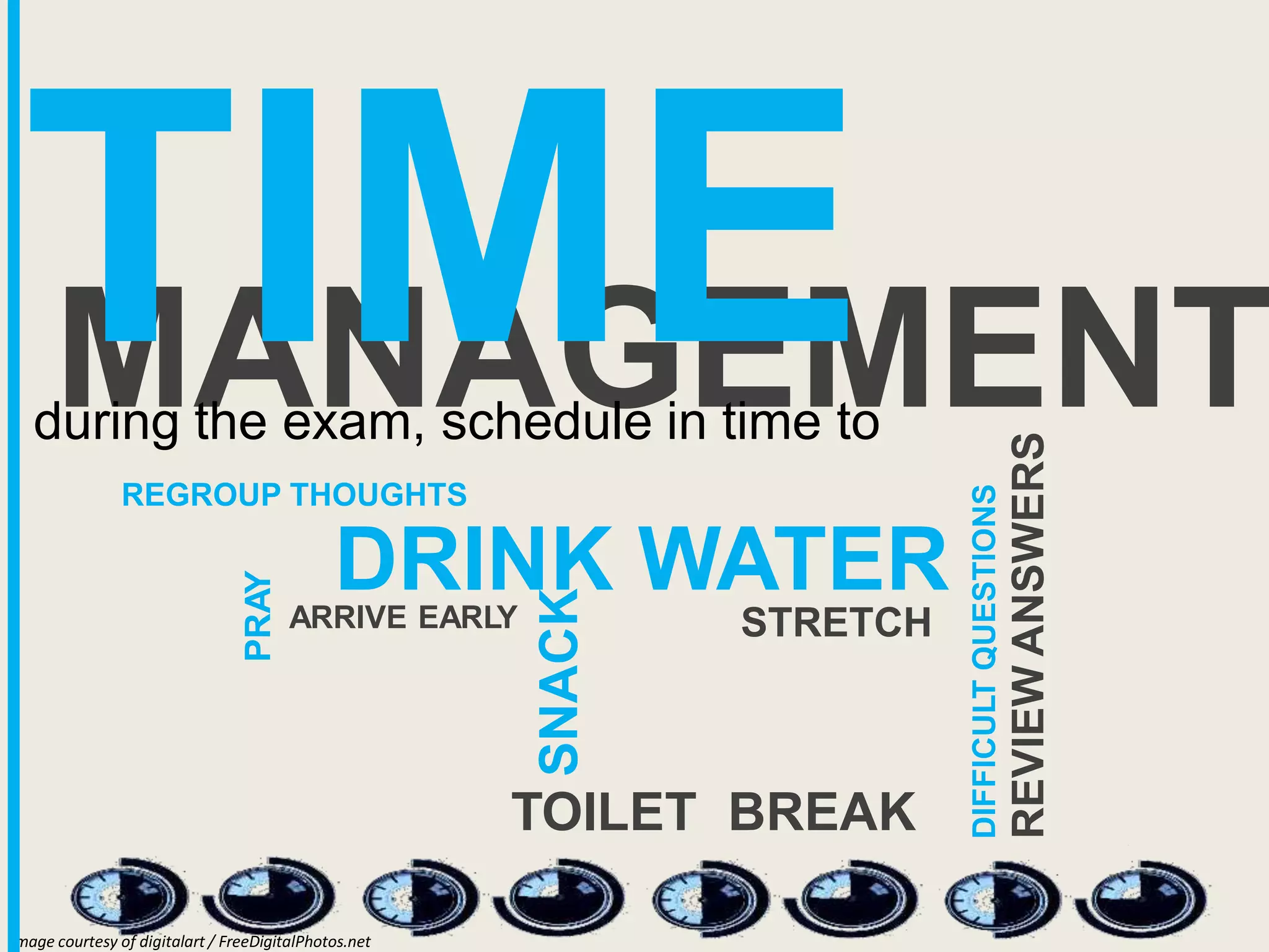 MANAGEMENT
TIME
mage courtesy of digitalart / FreeDigitalPhotos.net
I
during the exam, schedule in time to
REGROUP THOUGHTS
DRINK WATER
DIFFICULT
QUESTIONS
REVIEW
ANSWERS
SNACK
STRETCH
TOILET BREAK
PRAY
ARRIVE EARLY
 