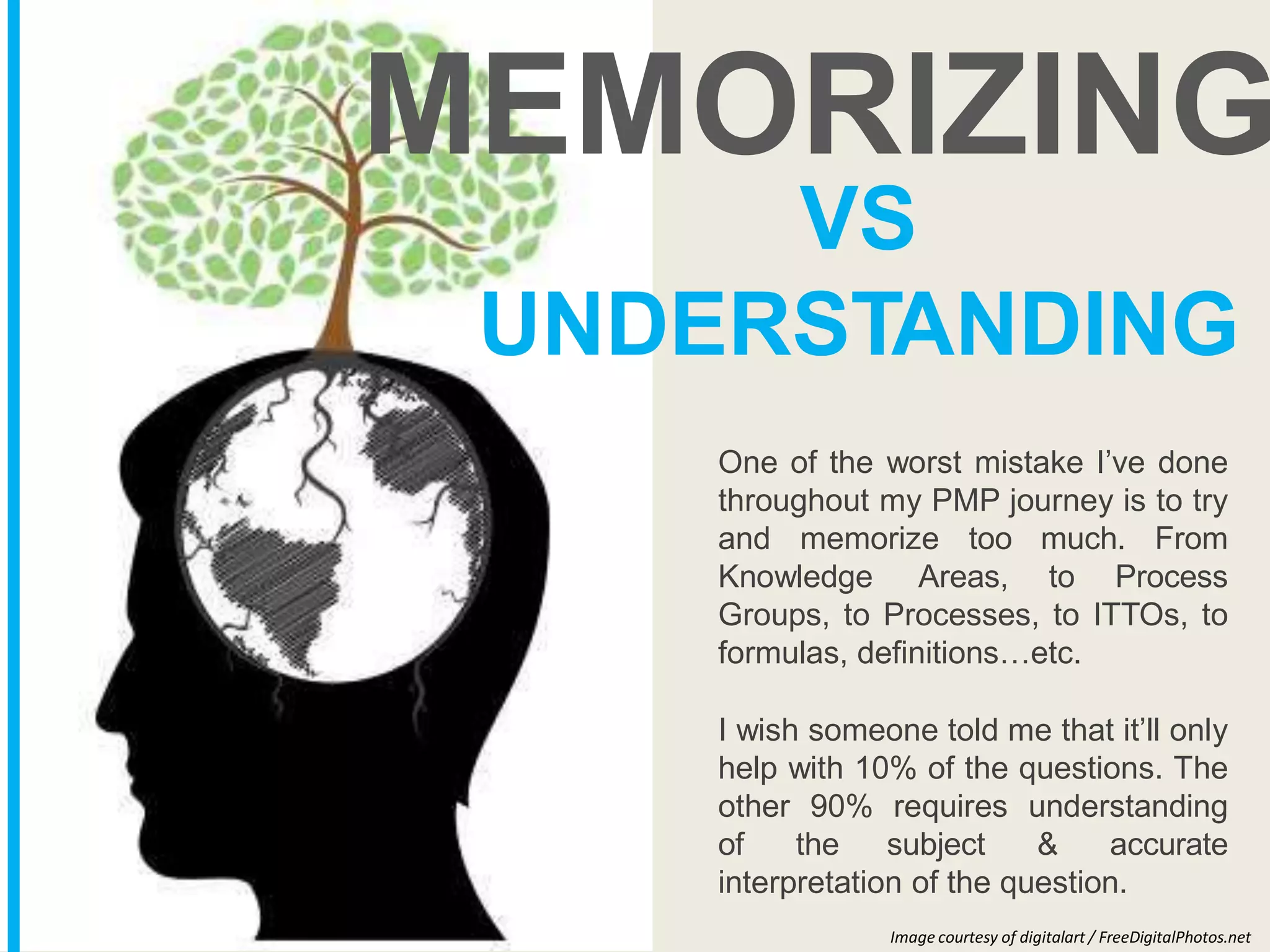 VS
UNDERSTANDING
One of the worst mistake I’ve done
throughout my PMP journey is to try
and memorize too much. From
Knowledge Areas, to Process
Groups, to Processes, to ITTOs, to
formulas, definitions…etc.
I wish someone told me that it’ll only
help with 10% of the questions. The
other 90% requires understanding
of the subject & accurate
interpretation of the question.
MEMORIZING
Image courtesy of digitalart / FreeDigitalPhotos.net
 