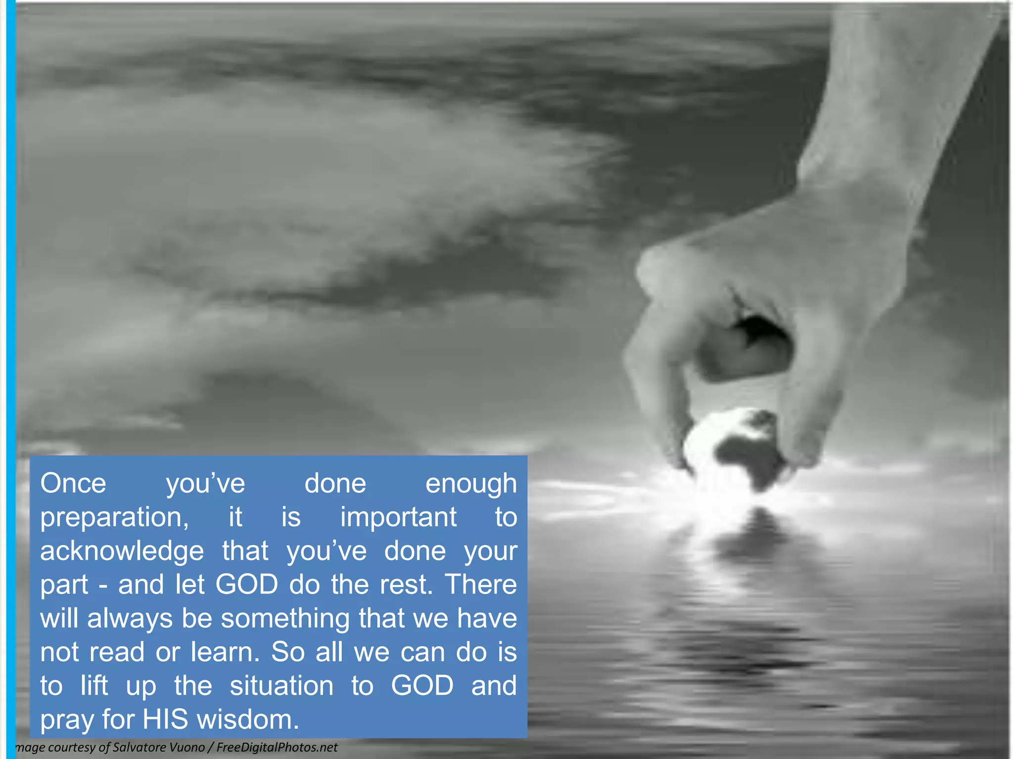 mage courtesy of Salvatore Vuono / FreeDigitalPhotos.net
I
Once you’ve done enough
preparation, it is important to
acknowledge that you’ve done your
part - and let GOD do the rest. There
will always be something that we have
not read or learn. So all we can do is
to lift up the situation to GOD and
pray for HIS wisdom.
 