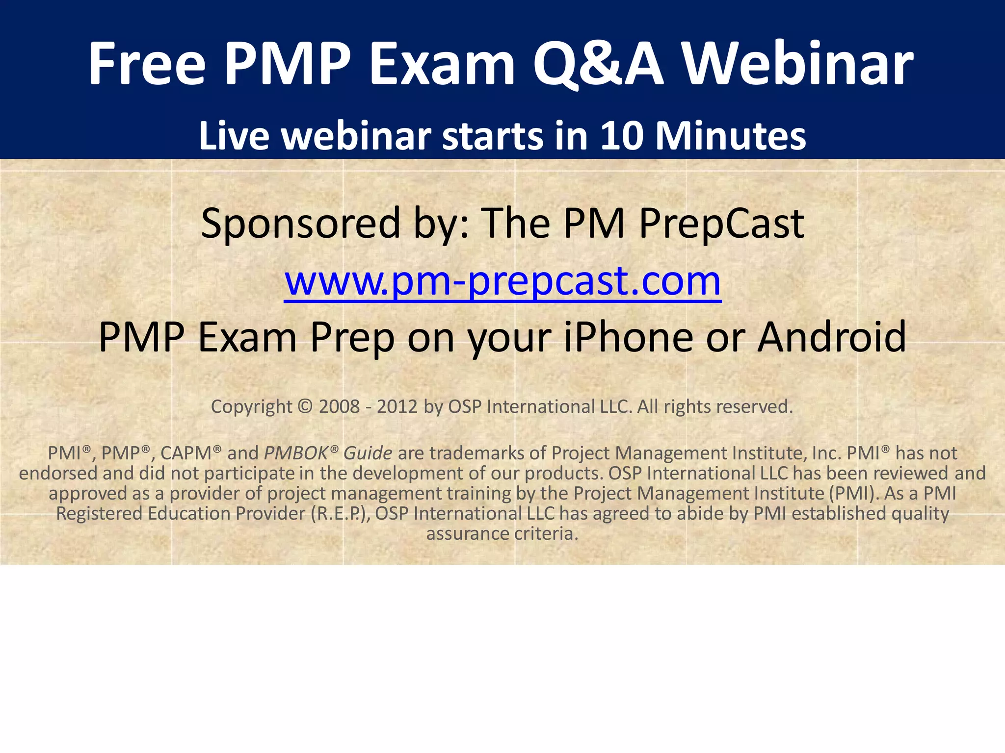Free PMP Exam Q&A Webinar
Live webinar starts in 10 Minutes
Sponsored by: The PM PrepCast
www.pm-prepcast.com
PMP Exam Prep on your iPhone or Android
Copyright © 2008 - 2012 by OSP International LLC. All rights reserved.
PMI®, PMP®, CAPM® and PMBOK® Guide are trademarks of Project Management Institute, Inc. PMI® has not
endorsed and did not participate in the development of our products. OSP International LLC has been reviewed and
approved as a provider of project management training by the Project Management Institute (PMI). As a PMI
Registered Education Provider (R.E.P
.), OSP International LLC has agreed to abide by PMI established quality
assurance criteria.
 