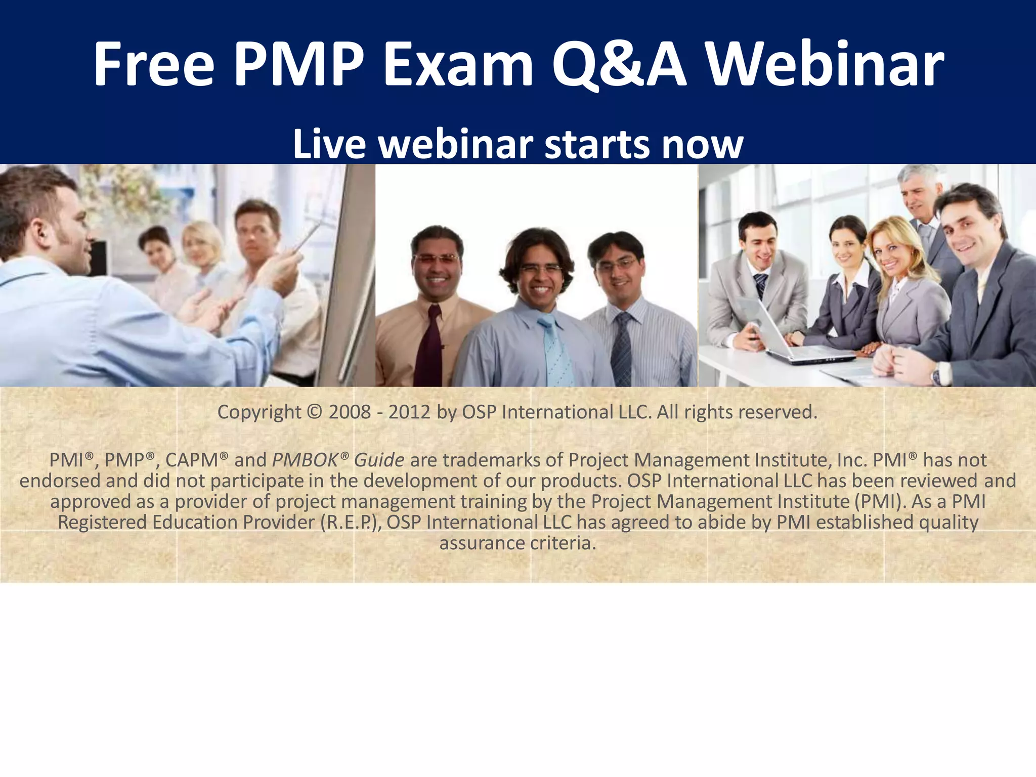 Free PMP Exam Q&A Webinar
Live webinar starts now
Copyright © 2008 - 2012 by OSP International LLC. All rights reserved.
PMI®, PMP®, CAPM® and PMBOK® Guide are trademarks of Project Management Institute, Inc. PMI® has not
endorsed and did not participate in the development of our products. OSP International LLC has been reviewed and
approved as a provider of project management training by the Project Management Institute (PMI). As a PMI
Registered Education Provider (R.E.P
.), OSP International LLC has agreed to abide by PMI established quality
assurance criteria.
 