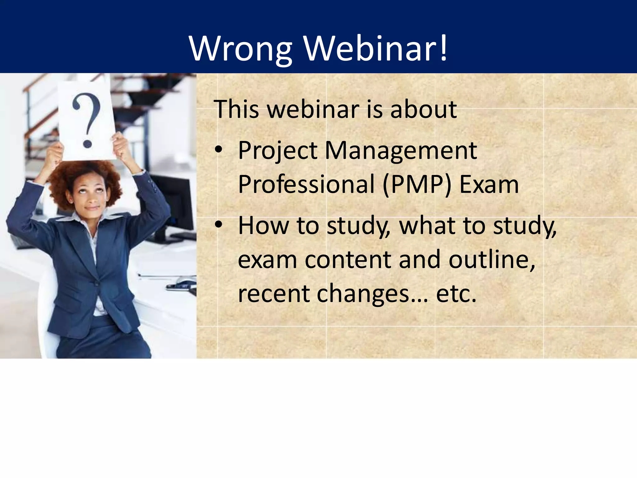Wrong Webinar!
This webinar is about
• Project Management
Professional (PMP) Exam
• How to study, what to study,
exam content and outline,
recent changes… etc.
 