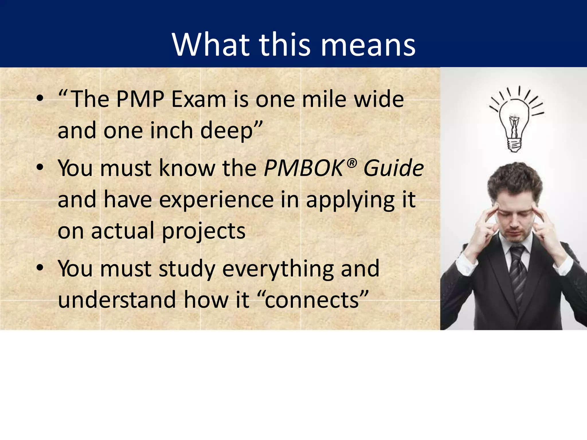 What this means
• “The PMP Exam is one mile wide
and one inch deep”
• You must know the PMBOK® Guide
and have experience in applying it
on actual projects
• You must study everything and
understand how it “connects”
 