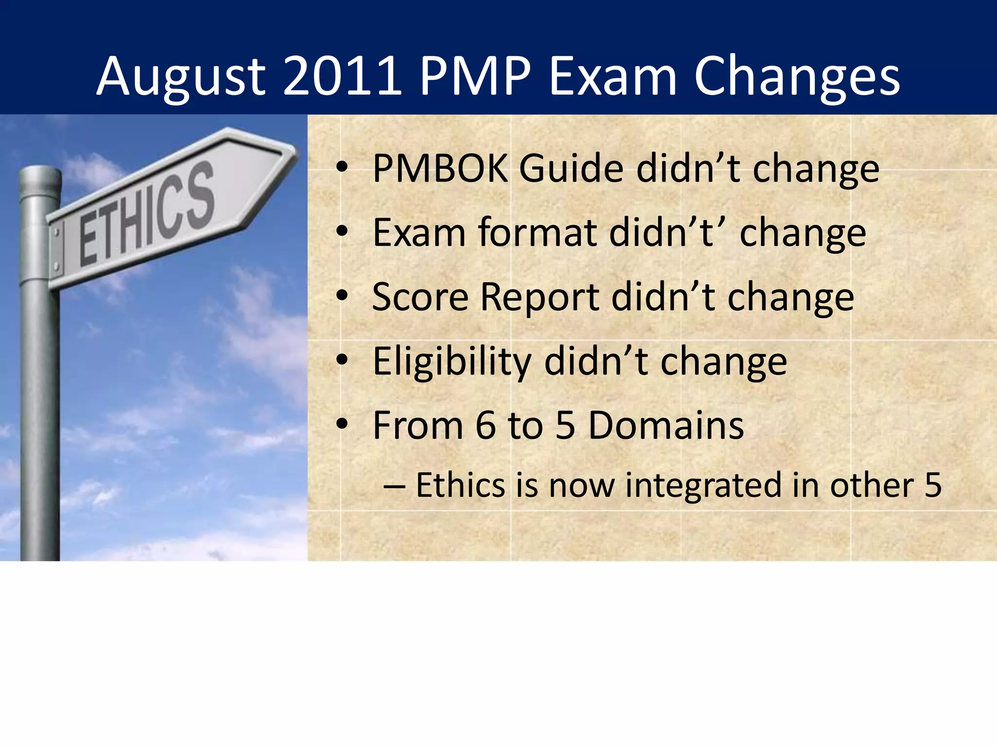 August 2011 PMP Exam Changes
• PMBOK Guide didn’t change
• Exam format didn’t’ change
• Score Report didn’t change
• Eligibility didn’t change
• From 6 to 5 Domains
– Ethics is now integrated in other 5
 