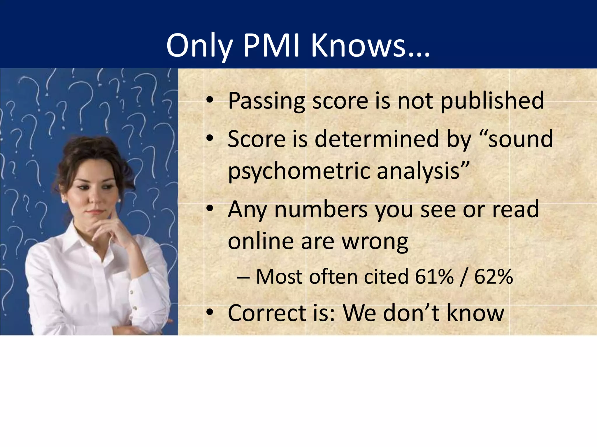 Only PMI Knows…
• Passing score is not published
• Score is determined by “sound
psychometric analysis”
• Any numbers you see or read
online are wrong
– Most often cited 61% / 62%
• Correct is: We don’t know
 