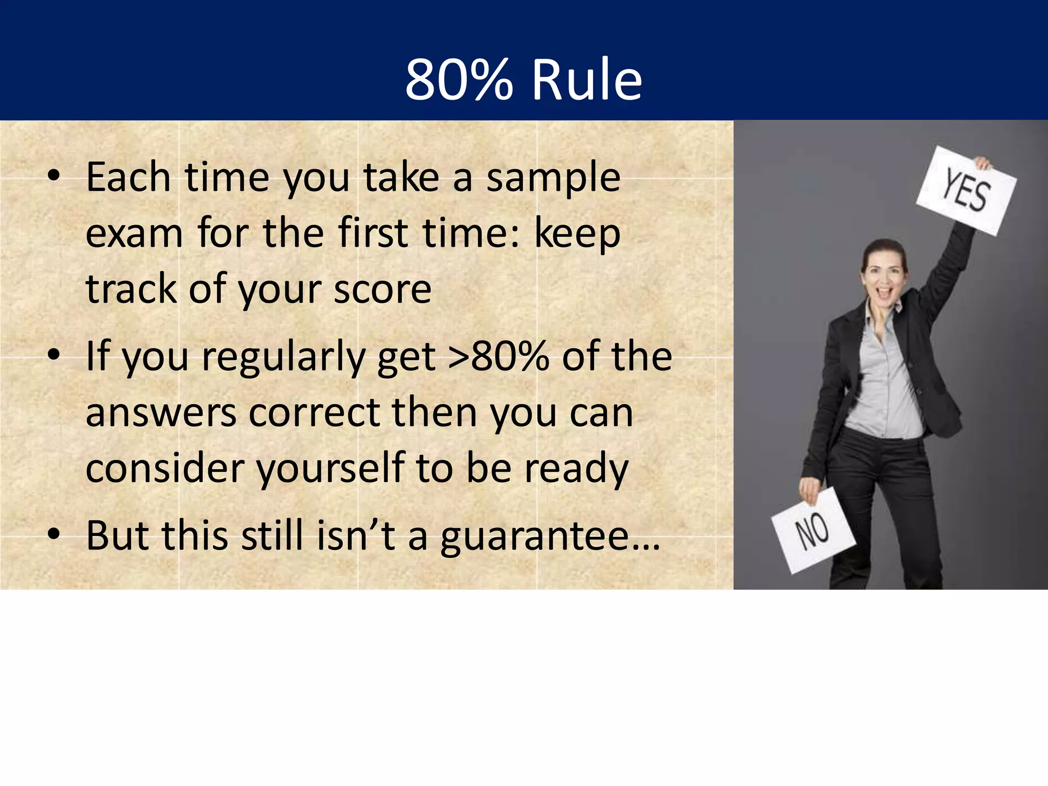 80% Rule
• Each time you take a sample
exam for the first time: keep
track of your score
• If you regularly get >80% of the
answers correct then you can
consider yourself to be ready
• But this still isn’t a guarantee…
 