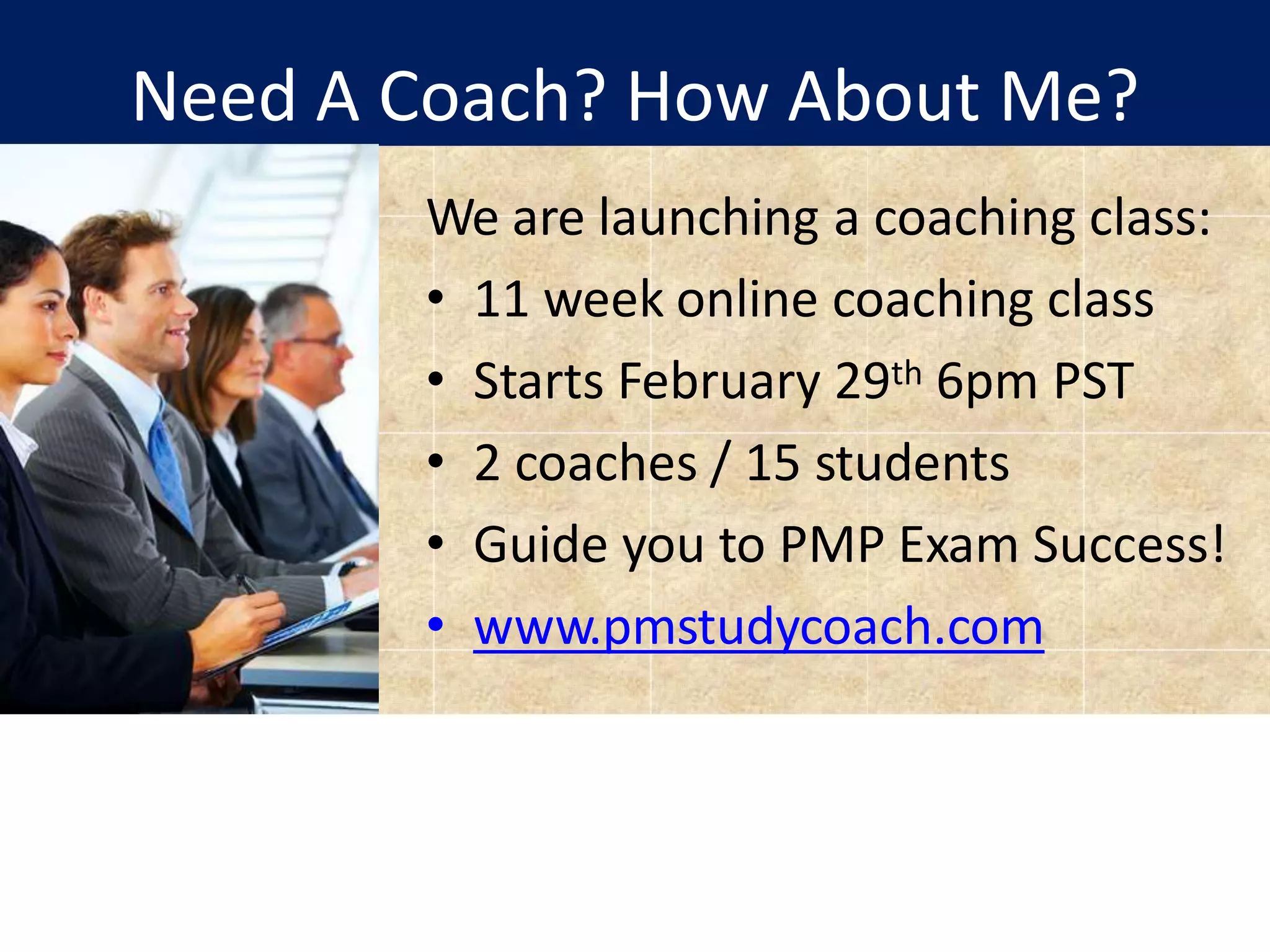 Need A Coach? How About Me?
We are launching a coaching class:
• 11 week online coaching class
• Starts February 29th 6pm PST
• 2 coaches / 15 students
• Guide you to PMP Exam Success!
• www.pmstudycoach.com
 