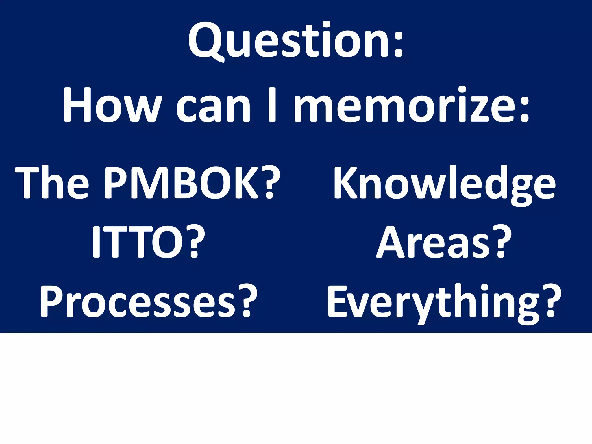 Question:
How can I memorize:
The PMBOK?
ITTO?
Processes?
Knowledge
Areas?
Everything?
 