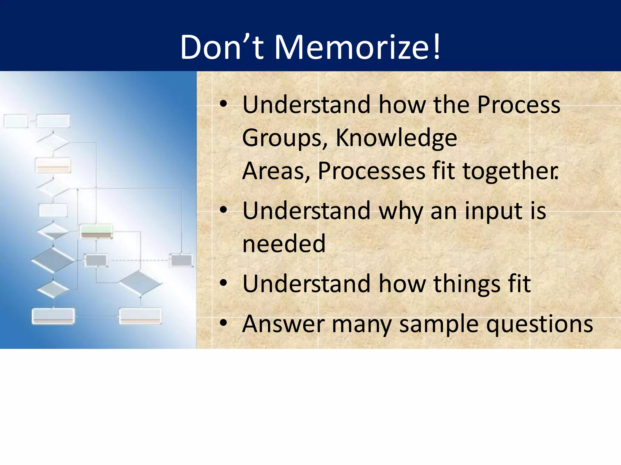 Don’t Memorize!
• Understand how the Process
Groups, Knowledge
Areas, Processes fit together
.
• Understand why an input is
needed
• Understand how things fit
• Answer many sample questions
 