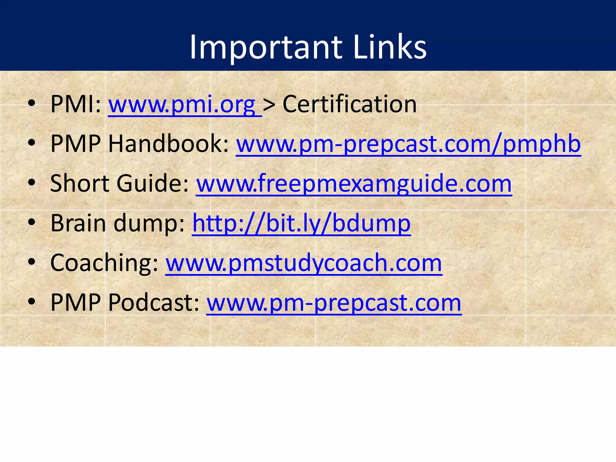 Important Links
• PMI: www.pmi.org > Certification
• PMP Handbook: www.pm-prepcast.com/pmphb
• Short Guide: www.freepmexamguide.com
• Brain dump: http://bit.ly/bdump
• Coaching: www.pmstudycoach.com
• PMP Podcast: www.pm-prepcast.com
 