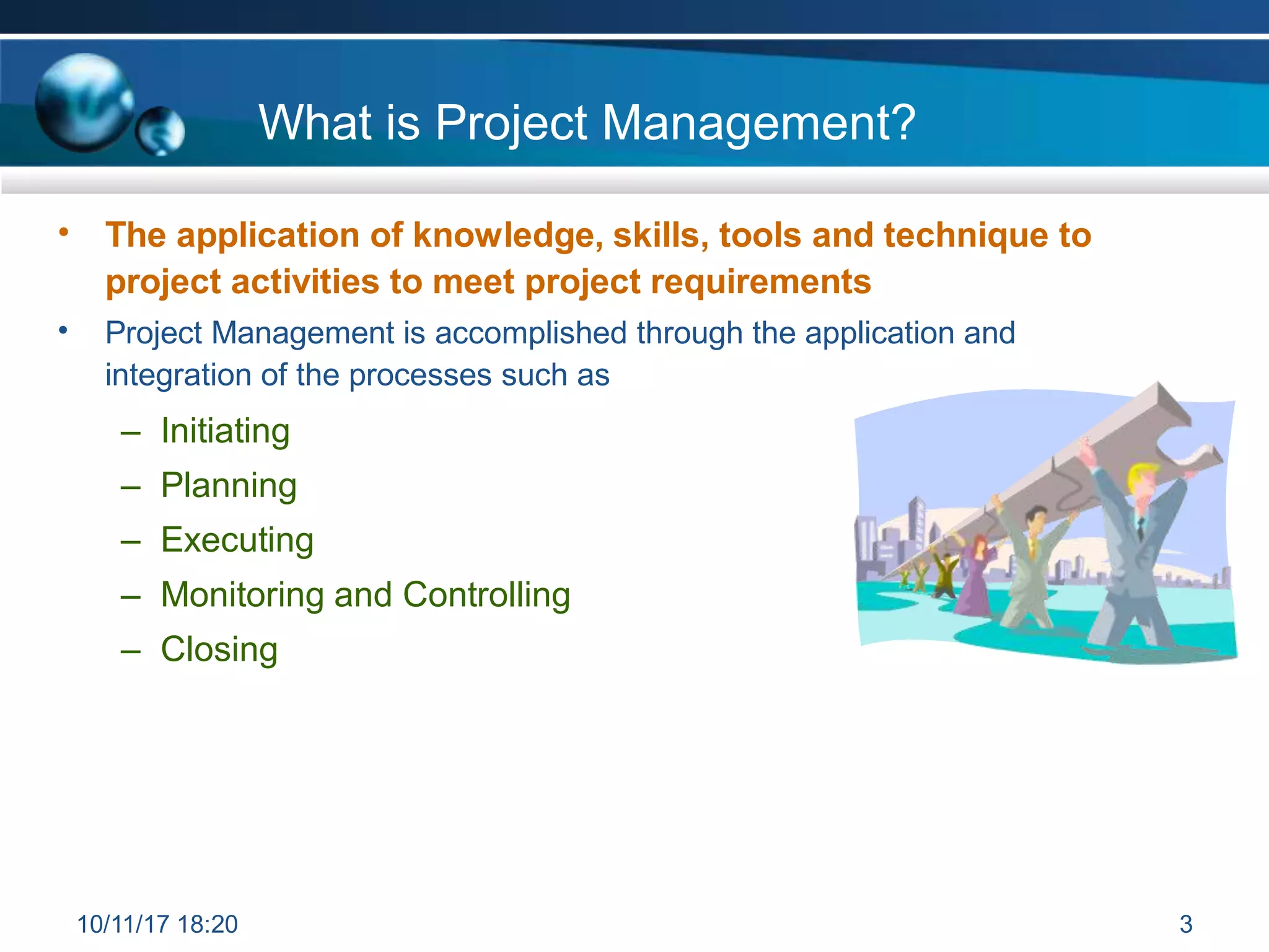 What is Project Management?
• The application of knowledge, skills, tools and technique to
project activities to meet project requirements
Project Management is accomplished through the application and
integration of the processes such as
– Initiating
– Planning
– Executing
– Monitoring and Controlling
– Closing
•
10/11/17 18:20 3
 