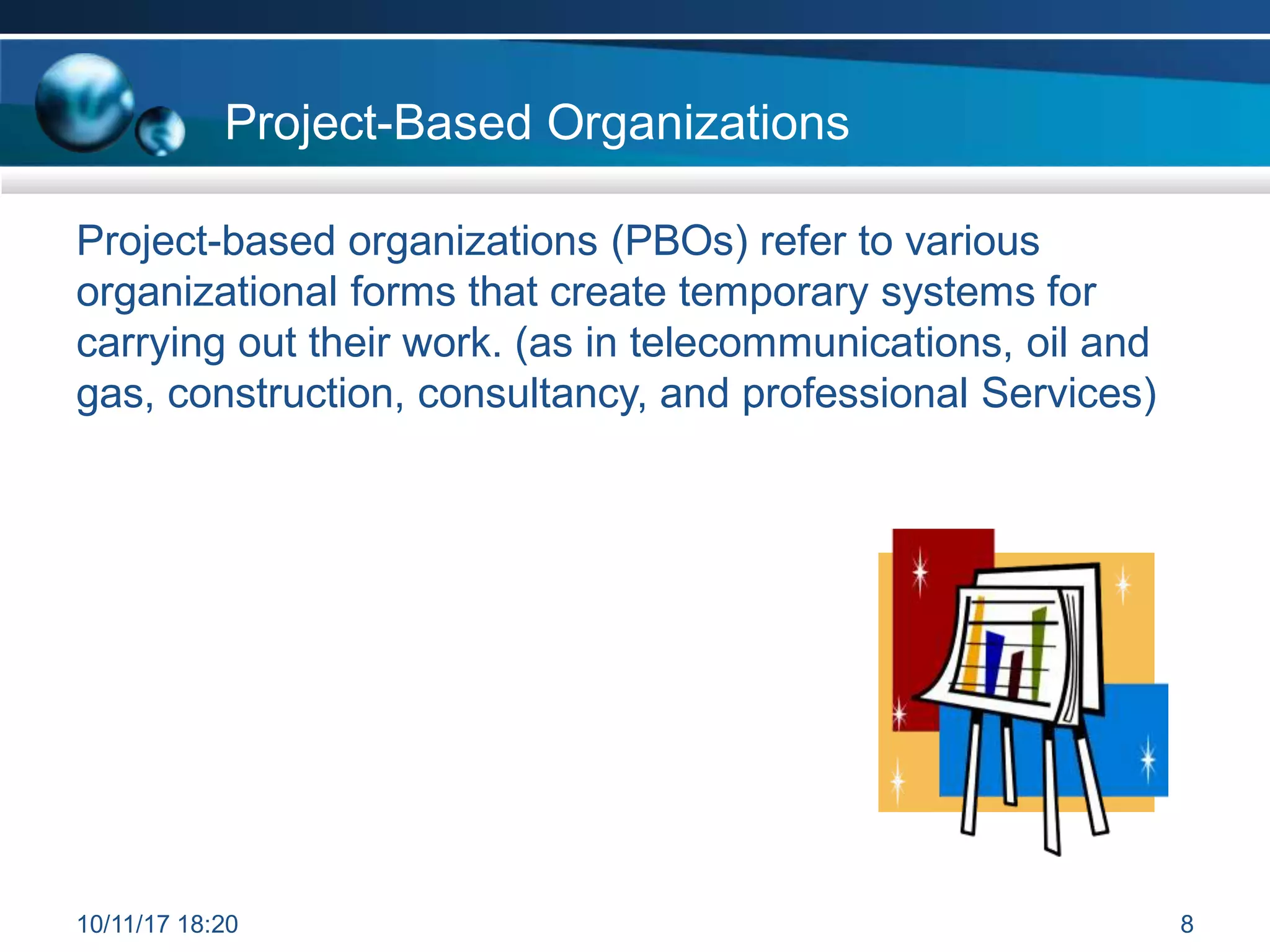 Project-Based Organizations
Project-based organizations (PBOs) refer to various
organizational forms that create temporary systems for
carrying out their work. (as in telecommunications, oil and
gas, construction, consultancy, and professional Services)
10/11/17 18:20 8
 
