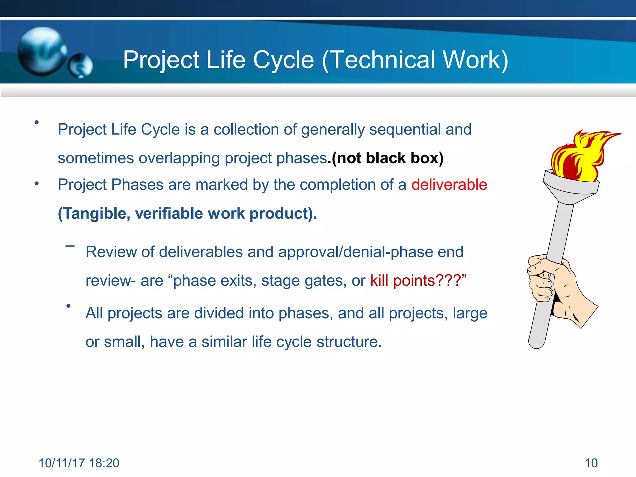 Project Life Cycle (Technical Work)
• Project Life Cycle is a collection of generally sequential and
sometimes overlapping project phases.(not black box)
• Project Phases are marked by the completion of a deliverable
(Tangible, verifiable work product).
– Review of deliverables and approval/denial-phase end
review- are “phase exits, stage gates, or kill points???”
• All projects are divided into phases, and all projects, large
or small, have a similar life cycle structure.
10/11/17 18:20 10
 