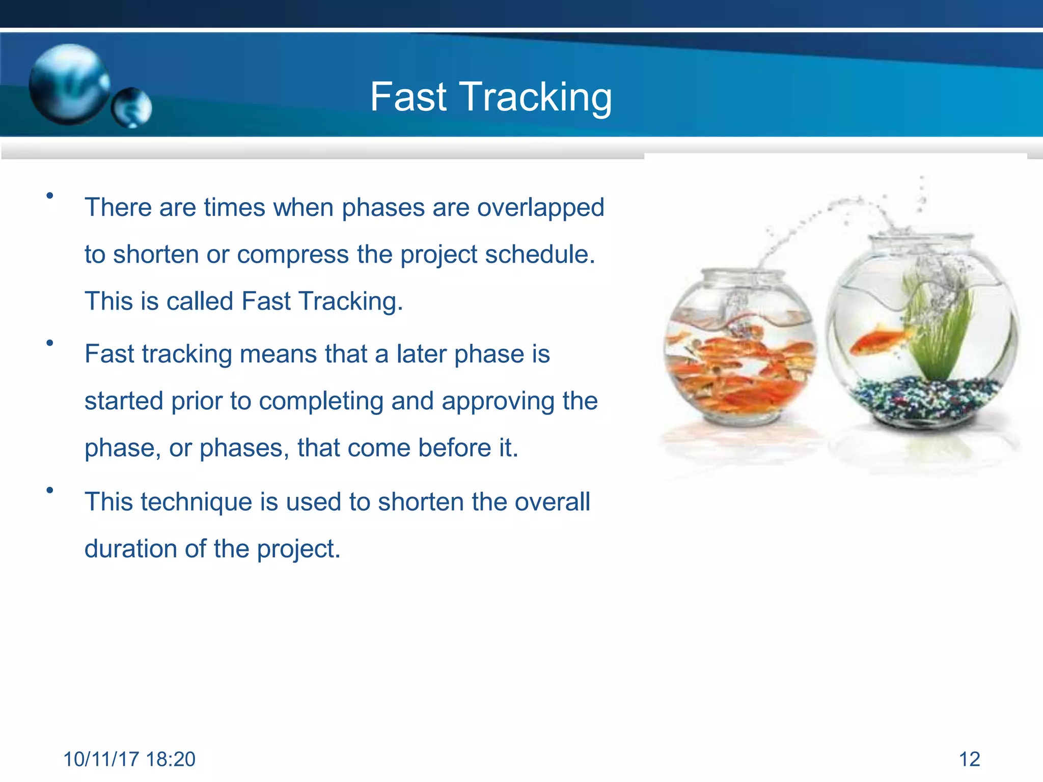 Fast Tracking
• There are times when phases are overlapped
to shorten or compress the project schedule.
This is called Fast Tracking.
Fast tracking means that a later phase is
started prior to completing and approving the
phase, or phases, that come before it.
•
• This technique is used to shorten the overall
duration of the project.
10/11/17 18:20 12
 