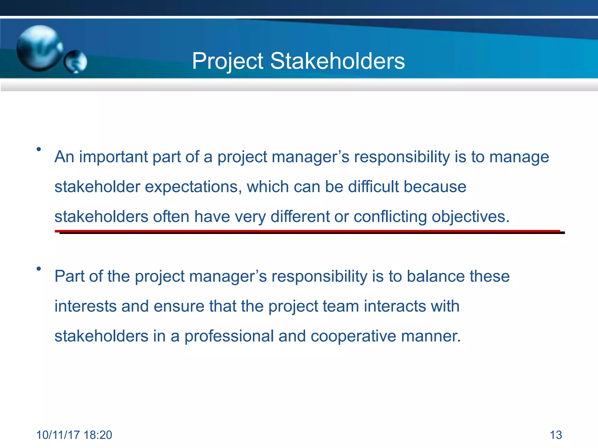 Project Stakeholders
10/11/17 18:20 13
• An important part of a project manager’s responsibility is to manage
stakeholder expectations, which can be difficult because
stakeholders often have very different or conflicting objectives.
• Part of the project manager’s responsibility is to balance these
interests and ensure that the project team interacts with
stakeholders in a professional and cooperative manner.
 